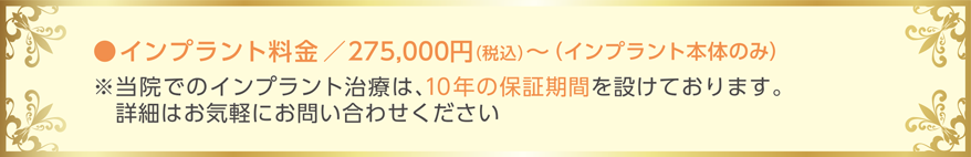 インプラン料金 275,000円〜 (インプラント本体のみ)　当院でのインプラント治療は、10年の保証期間を設けております。詳細はお気軽にお問い合わせ下さい