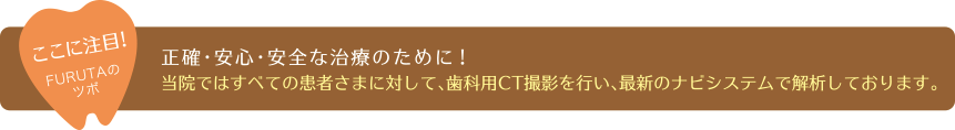 性格・安心・安全な治療のために！当院では全ての患者様に対して、歯科用CT撮影を行い、最新のナビシステムで解析しております。