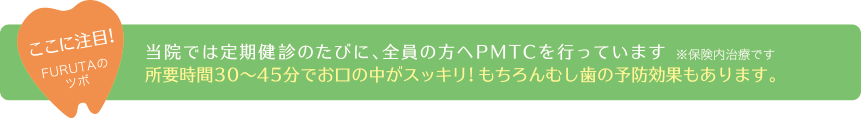 ここに注目!FURUTAのツボ当院では定期健診のたびに、全員の方へPMTCを行っています。※保険内治療です。所要時間30〜45分でお口の中がスッキリ!もちろんむし歯の予防効果もあります。